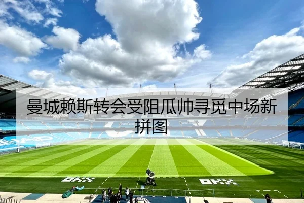 曼城赖斯转会受阻瓜帅寻觅中场新拼图